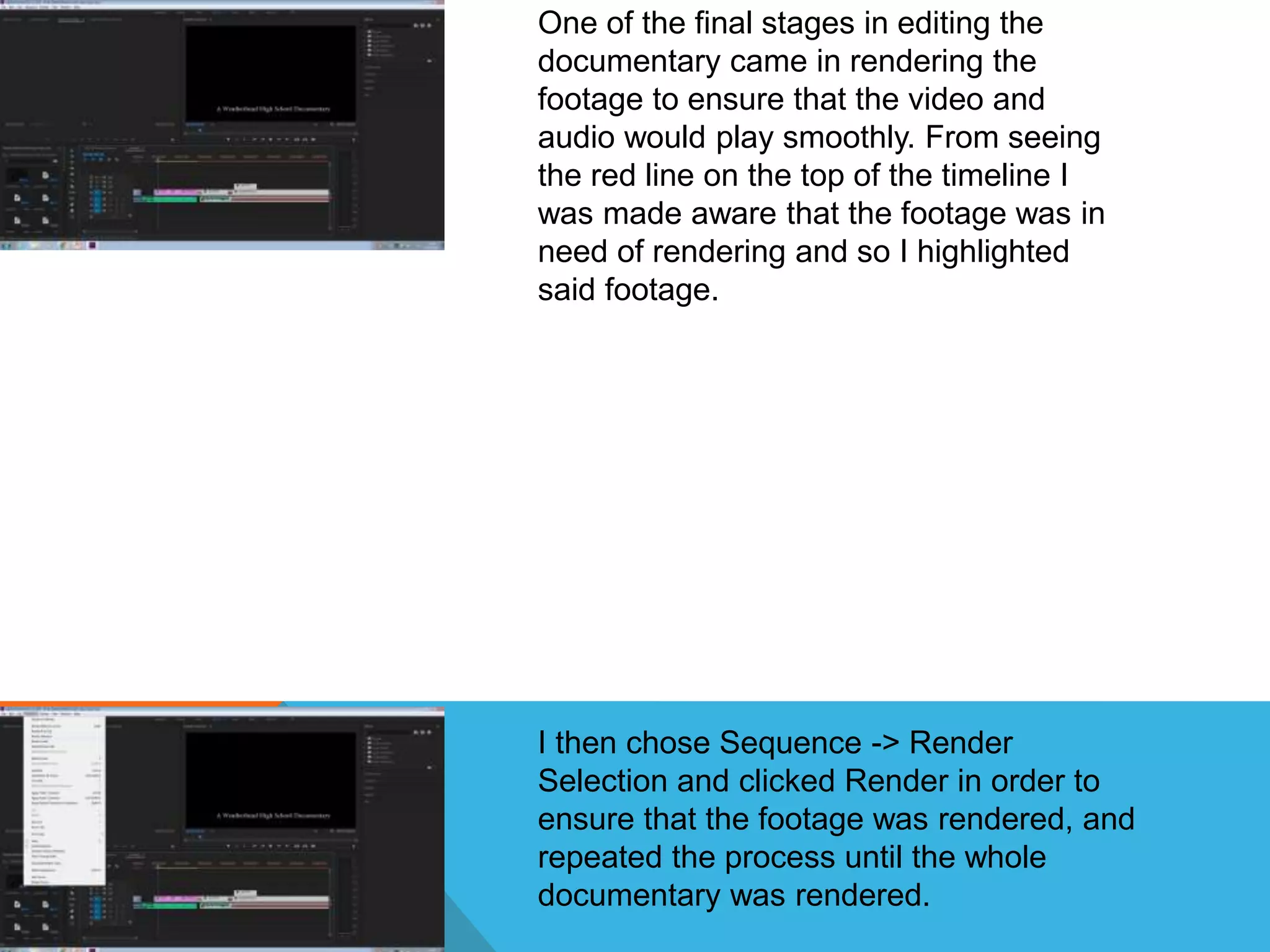 One of the final stages in editing the
documentary came in rendering the
footage to ensure that the video and
audio would play smoothly. From seeing
the red line on the top of the timeline I
was made aware that the footage was in
need of rendering and so I highlighted
said footage.
I then chose Sequence -> Render
Selection and clicked Render in order to
ensure that the footage was rendered, and
repeated the process until the whole
documentary was rendered.
 