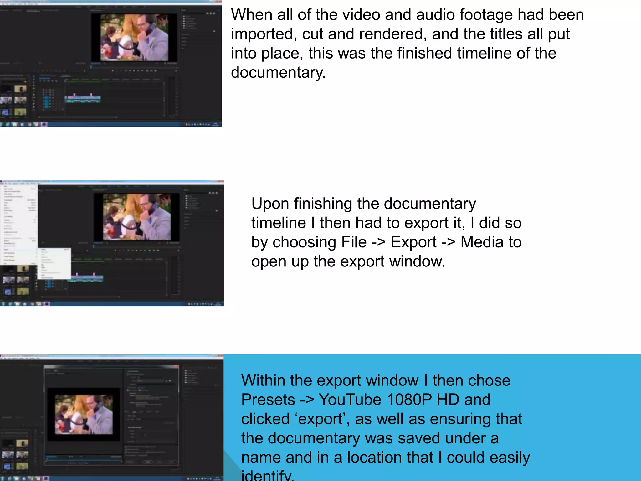 When all of the video and audio footage had been
imported, cut and rendered, and the titles all put
into place, this was the finished timeline of the
documentary.
Upon finishing the documentary
timeline I then had to export it, I did so
by choosing File -> Export -> Media to
open up the export window.
Within the export window I then chose
Presets -> YouTube 1080P HD and
clicked ‘export’, as well as ensuring that
the documentary was saved under a
name and in a location that I could easily
 