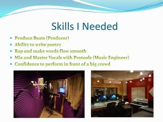                  Skills I NeededProduce Beats (Producer)Ability to write poetryRap and make words flow smoothMix and Master Vocals with Protools (Music Engineer)Confidence to perform in front of a big crowd