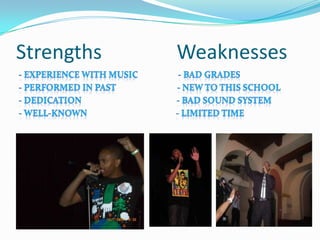 Strengths               Weaknesses- Experience with music                   - Bad Grades- Performed in past                             - New to this school- Dedication                                             - Bad Sound System- Well-Known                                          - Limited Time