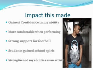               Impact this madeGained Confidence in my abilityMore comfortable when performingStrong support for footballStudents gained school spiritStrengthened my abilities as an artist