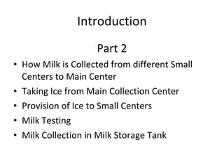 Introduction Part 2 How Milk is Collected from different Small Centers to Main Center  Taking Ice from Main Collection Center  Provision of Ice to Small Centers Milk Testing Milk Collection in Milk Storage Tank 