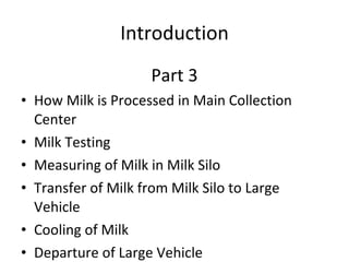 Introduction Part 3 How Milk is Processed in Main Collection Center Milk Testing Measuring of Milk in Milk Silo Transfer of Milk from Milk Silo to Large Vehicle Cooling of Milk Departure of Large Vehicle 