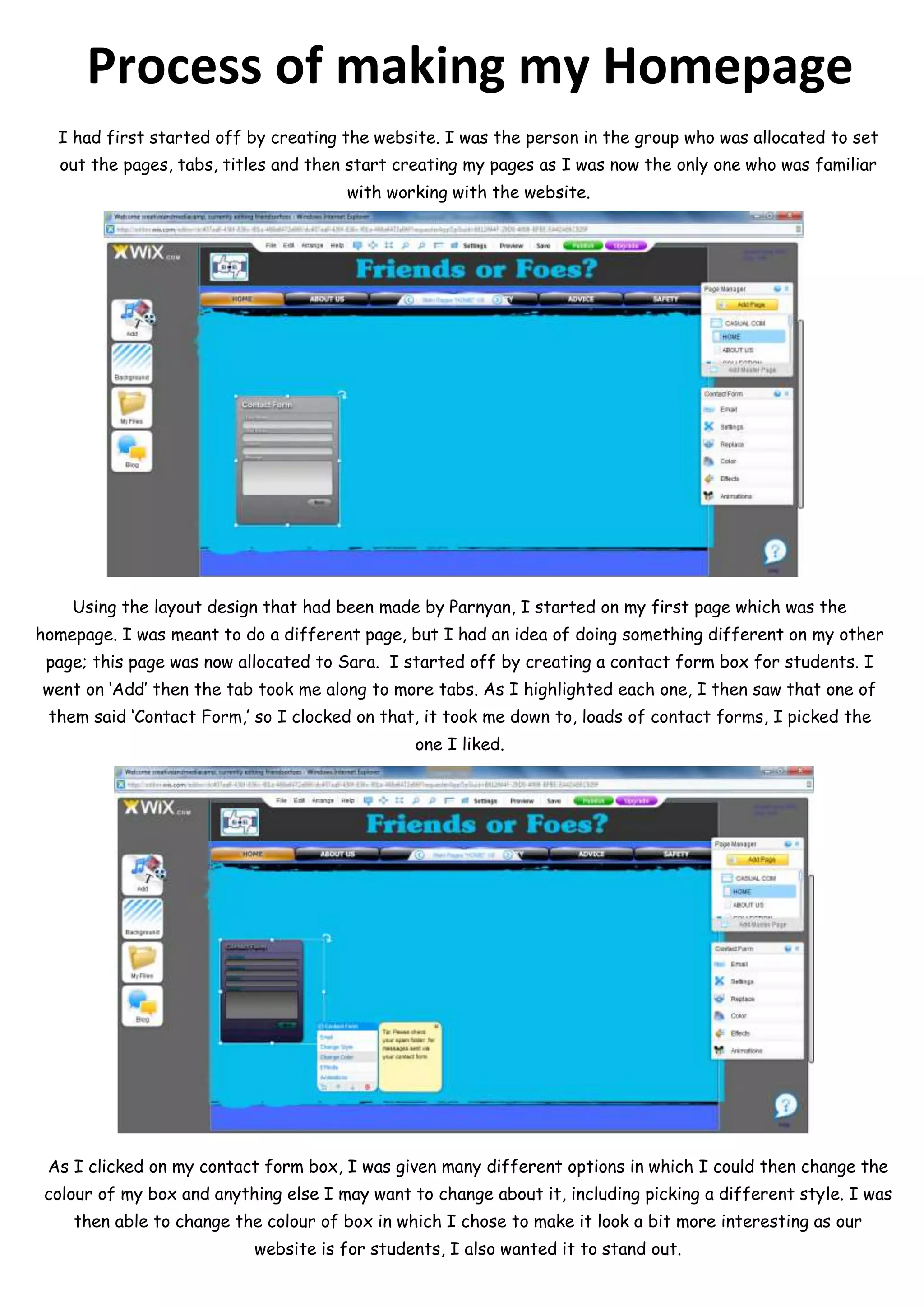 Process of making my Homepage
  I had first started off by creating the website. I was the person in the group who was allocated to set
  out the pages, tabs, titles and then start creating my pages as I was now the only one who was familiar
                                       with working with the website.




    Using the layout design that had been made by Parnyan, I started on my first page which was the
homepage. I was meant to do a different page, but I had an idea of doing something different on my other
 page; this page was now allocated to Sara. I started off by creating a contact form box for students. I
went on ‘Add’ then the tab took me along to more tabs. As I highlighted each one, I then saw that one of
 them said ‘Contact Form,’ so I clocked on that, it took me down to, loads of contact forms, I picked the
                                                one I liked.




 As I clicked on my contact form box, I was given many different options in which I could then change the
 colour of my box and anything else I may want to change about it, including picking a different style. I was
    then able to change the colour of box in which I chose to make it look a bit more interesting as our
                           website is for students, I also wanted it to stand out.
 