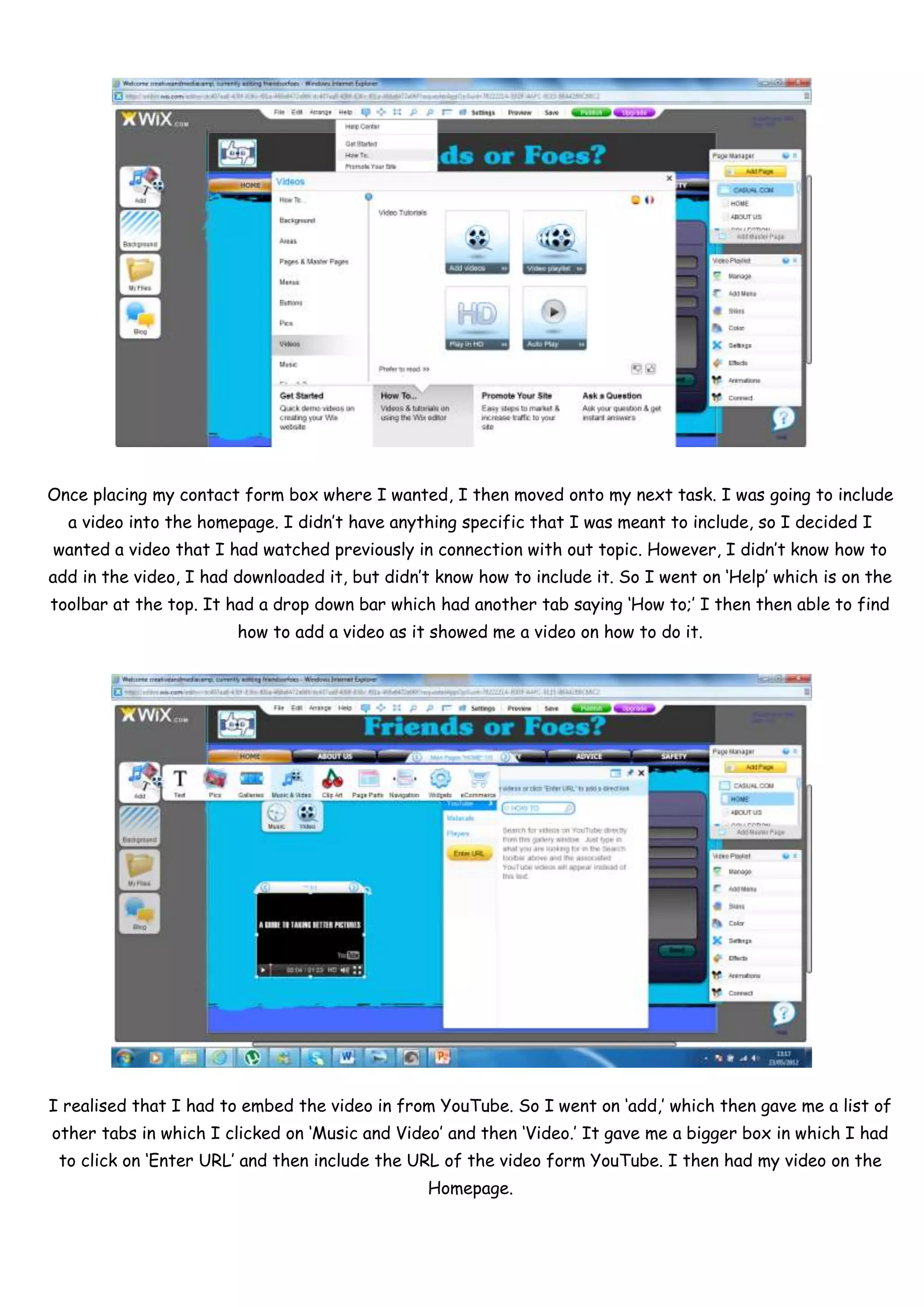 Once placing my contact form box where I wanted, I then moved onto my next task. I was going to include
  a video into the homepage. I didn’t have anything specific that I was meant to include, so I decided I
wanted a video that I had watched previously in connection with out topic. However, I didn’t know how to
add in the video, I had downloaded it, but didn’t know how to include it. So I went on ‘Help’ which is on the
toolbar at the top. It had a drop down bar which had another tab saying ‘How to;’ I then then able to find
                        how to add a video as it showed me a video on how to do it.




I realised that I had to embed the video in from YouTube. So I went on ‘add,’ which then gave me a list of
other tabs in which I clicked on ‘Music and Video’ and then ‘Video.’ It gave me a bigger box in which I had
 to click on ‘Enter URL’ and then include the URL of the video form YouTube. I then had my video on the
                                                 Homepage.
 