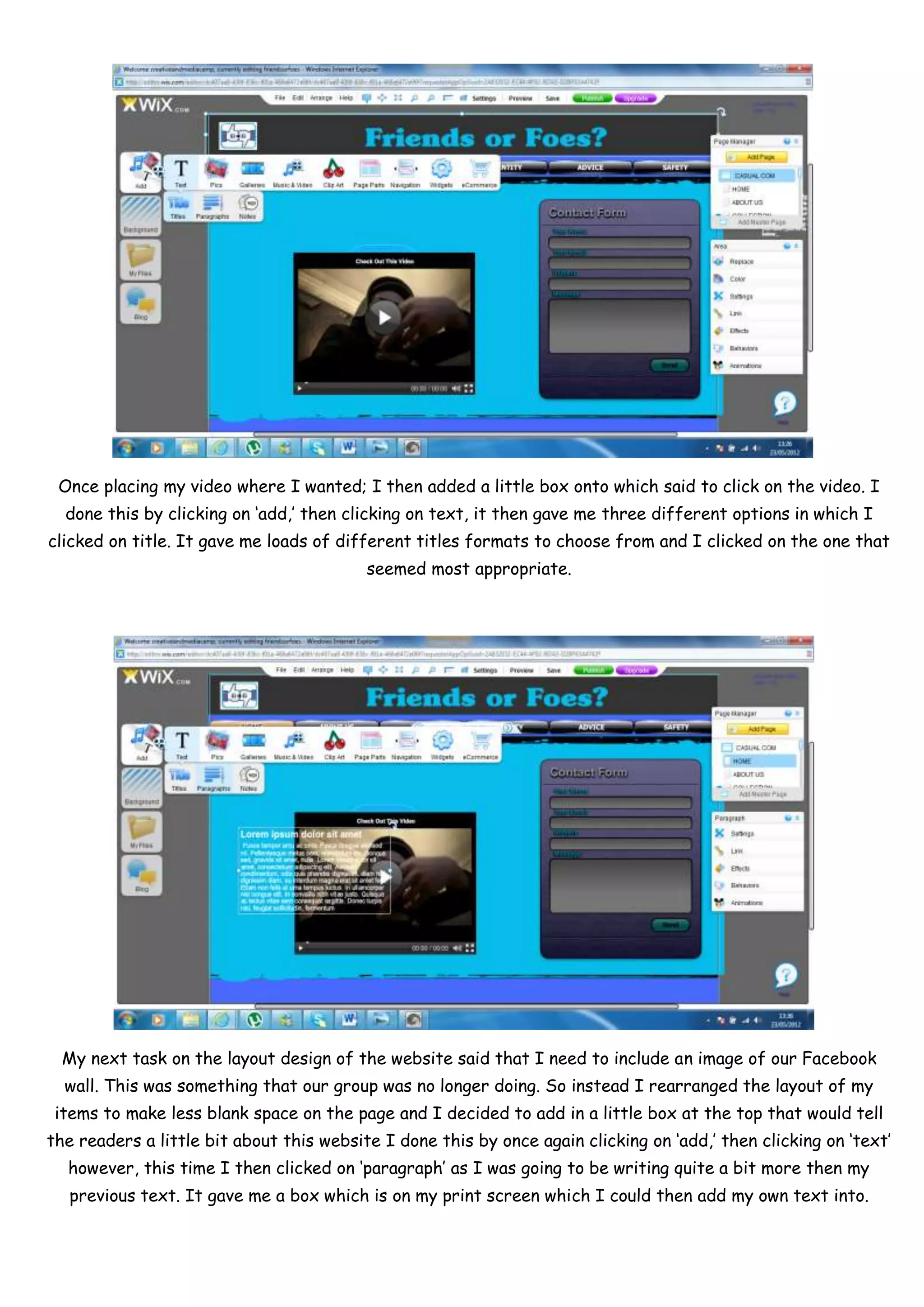 Once placing my video where I wanted; I then added a little box onto which said to click on the video. I
  done this by clicking on ‘add,’ then clicking on text, it then gave me three different options in which I
clicked on title. It gave me loads of different titles formats to choose from and I clicked on the one that
                                          seemed most appropriate.




  My next task on the layout design of the website said that I need to include an image of our Facebook
  wall. This was something that our group was no longer doing. So instead I rearranged the layout of my
 items to make less blank space on the page and I decided to add in a little box at the top that would tell
the readers a little bit about this website I done this by once again clicking on ‘add,’ then clicking on ‘text’
  however, this time I then clicked on ‘paragraph’ as I was going to be writing quite a bit more then my
   previous text. It gave me a box which is on my print screen which I could then add my own text into.
 