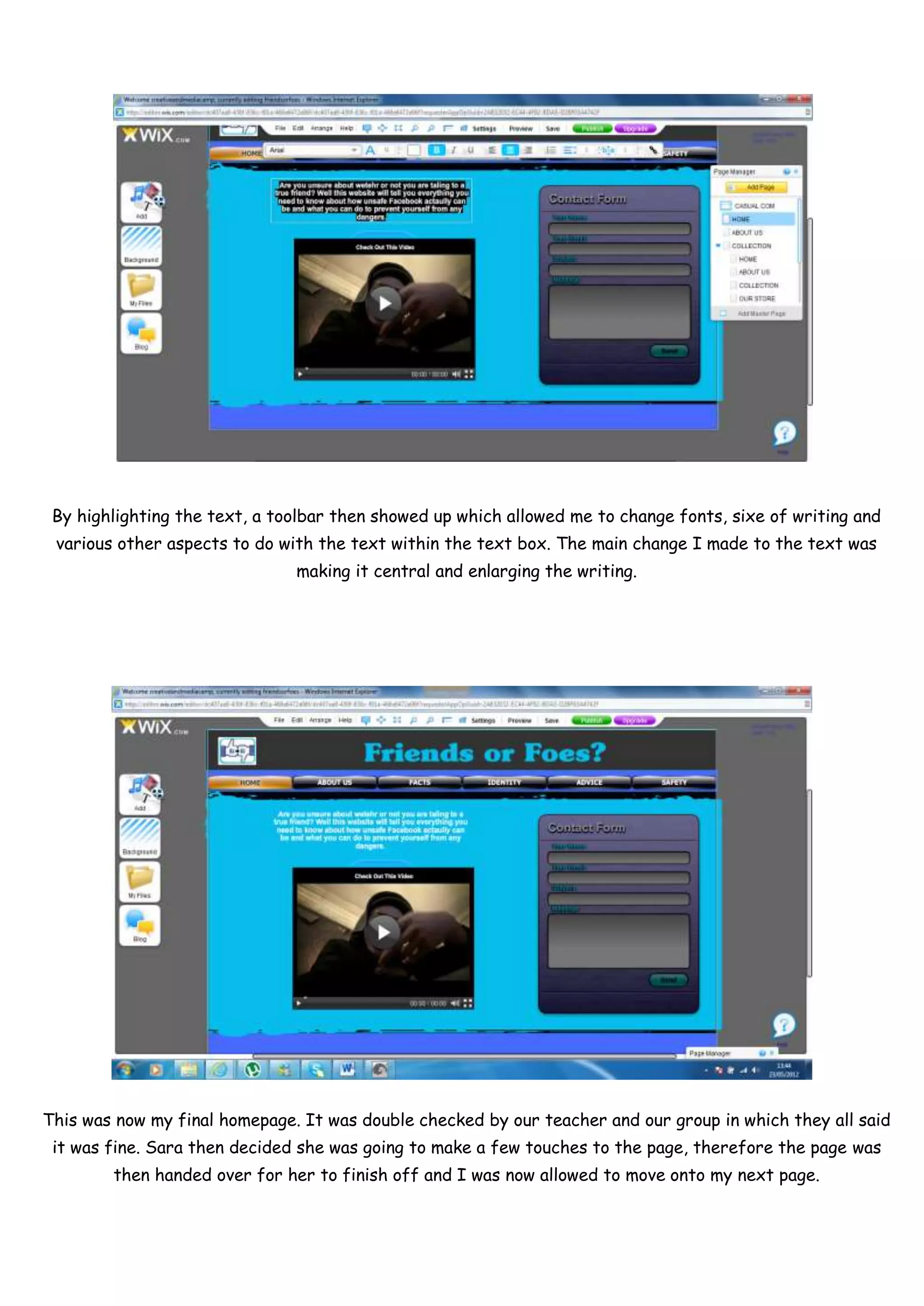 By highlighting the text, a toolbar then showed up which allowed me to change fonts, sixe of writing and
 various other aspects to do with the text within the text box. The main change I made to the text was
                               making it central and enlarging the writing.




This was now my final homepage. It was double checked by our teacher and our group in which they all said
 it was fine. Sara then decided she was going to make a few touches to the page, therefore the page was
        then handed over for her to finish off and I was now allowed to move onto my next page.
 