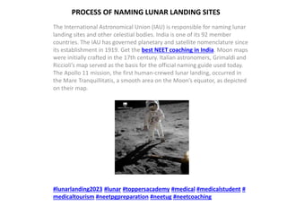 PROCESS OF NAMING LUNAR LANDING SITES
The International Astronomical Union (IAU) is responsible for naming lunar
landing sites and other celestial bodies. India is one of its 92 member
countries. The IAU has governed planetary and satellite nomenclature since
its establishment in 1919. Get the best NEET coaching in India. Moon maps
were initially crafted in the 17th century. Italian astronomers, Grimaldi and
Riccioli’s map served as the basis for the official naming guide used today.
The Apollo 11 mission, the first human-crewed lunar landing, occurred in
the Mare Tranquillitatis, a smooth area on the Moon’s equator, as depicted
on their map.
#lunarlanding2023 #lunar #toppersacademy #medical #medicalstudent #
medicaltourism #neetpgpreparation #neetug #neetcoaching
 