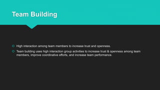 Team Building
 High interaction among team members to increase trust and openness.
 Team building uses high interaction group activities to increase trust & openness among team
members, improve coordinative efforts, and increase team performance.
 