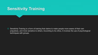 Sensitivity Training
 Sensitivity Training is a form of training that claims to make people more aware of their own
prejudices, and more sensitive to others. According to its critics, it involves the use of psychological
techniques with groups.
 