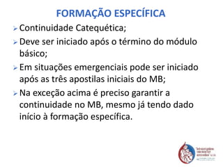 FORMAÇÃO ESPECÍFICA
 Continuidade Catequética;
 Deve ser iniciado após o término do módulo
básico;
 Em situações emergenciais pode ser iniciado
após as três apostilas iniciais do MB;
 Na exceção acima é preciso garantir a
continuidade no MB, mesmo já tendo dado
início à formação específica.
 