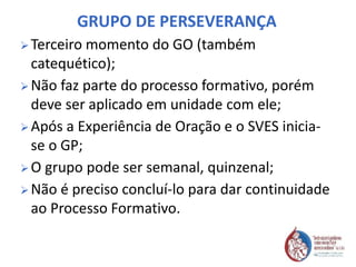 GRUPO DE PERSEVERANÇA
 Terceiro momento do GO (também
catequético);
 Não faz parte do processo formativo, porém
deve ser aplicado em unidade com ele;
 Após a Experiência de Oração e o SVES inicia-
se o GP;
 O grupo pode ser semanal, quinzenal;
 Não é preciso concluí-lo para dar continuidade
ao Processo Formativo.
 