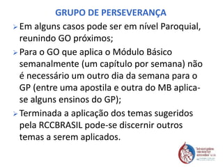 GRUPO DE PERSEVERANÇA
 Em alguns casos pode ser em nível Paroquial,
reunindo GO próximos;
 Para o GO que aplica o Módulo Básico
semanalmente (um capítulo por semana) não
é necessário um outro dia da semana para o
GP (entre uma apostila e outra do MB aplica-
se alguns ensinos do GP);
 Terminada a aplicação dos temas sugeridos
pela RCCBRASIL pode-se discernir outros
temas a serem aplicados.
 