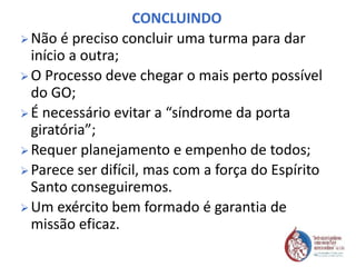 CONCLUINDO
 Não é preciso concluir uma turma para dar
início a outra;
 O Processo deve chegar o mais perto possível
do GO;
 É necessário evitar a “síndrome da porta
giratória”;
 Requer planejamento e empenho de todos;
 Parece ser difícil, mas com a força do Espírito
Santo conseguiremos.
 Um exército bem formado é garantia de
missão eficaz.
 