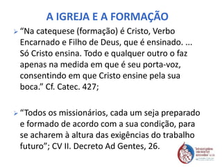 A IGREJA E A FORMAÇÃO
 “Na catequese (formação) é Cristo, Verbo
Encarnado e Filho de Deus, que é ensinado. ...
Só Cristo ensina. Todo e qualquer outro o faz
apenas na medida em que é seu porta-voz,
consentindo em que Cristo ensine pela sua
boca.” Cf. Catec. 427;
 “Todos os missionários, cada um seja preparado
e formado de acordo com a sua condição, para
se acharem à altura das exigências do trabalho
futuro”; CV II. Decreto Ad Gentes, 26.
 