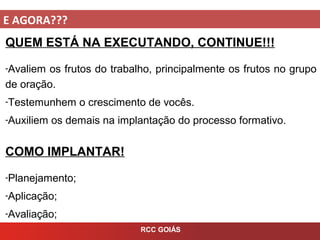 E AGORA???
RCC GOIÁS
QUEM ESTÁ NA EXECUTANDO, CONTINUE!!!
-Avaliem os frutos do trabalho, principalmente os frutos no grupo
de oração.
-Testemunhem o crescimento de vocês.
-Auxiliem os demais na implantação do processo formativo.
COMO IMPLANTAR!
-Planejamento;
-Aplicação;
-Avaliação;
 