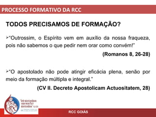 PROCESSO FORMATIVO DA RCC
RCC GOIÁS
TODOS PRECISAMOS DE FORMAÇÃO?
“Outrossim, o Espírito vem em auxílio da nossa fraqueza,
pois não sabemos o que pedir nem orar como convém!”
(Romanos 8, 26-28)
“O apostolado não pode atingir eficácia plena, senão por
meio da formação múltipla e integral.”
(CV II. Decreto Apostolicam Actuositatem, 28)
 
