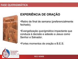 FASE QUERIGMÁTICA
RCC GOIÁS
EXPERIÊNCIA DE ORAÇÃO
•Retiro de final de semana (preferencialmente
fechado).
•Evangelização querigmática impactante que
conduza à decisão e adesão a Jesus como
Senhor e Salvador.
•Fortes momentos de oração e B.E.S.
 