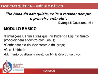 FASE CATEQUÉTICA – MÓDULO BÁSICO
RCC GOIÁS
“Na boca do catequista, volta a ressoar sempre
o primeiro anúncio”.
Evangelli Gaudium, 164
MÓDULO BÁSICO
•Formações Carismáticas que, no Poder do Espírito Santo,
proporcionem encontro com Jesus;
•Conhecimento do Movimento e da Igreja;
•Gera Unidade;
•Momento de discernimento do Ministério de serviço.
 
