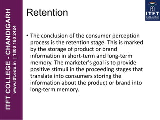 Retention
• The conclusion of the consumer perception
process is the retention stage. This is marked
by the storage of product or brand
information in short-term and long-term
memory. The marketer's goal is to provide
positive stimuli in the proceeding stages that
translate into consumers storing the
information about the product or brand into
long-term memory.
 