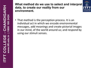 What method do we use to select and interpret
data, to create our reality from our
environment.
• That method is the perception process. It is an
individual act in which we encode environmental
messages, add meanings and create pictorial images
in our mind, of the world around us; and respond by
using our stimuli senses.
 