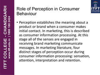 Role of Perception in Consumer
Behaviour
• Perception establishes the meaning about a
product or brand when a consumer makes
initial contact. In marketing, this is described
as consumer information processing. At this
stage all of the senses are engaged in
receiving brand marketing communicate
messages. In marketing literature, four
distinct stages of perception occur during
consumer information processing: sensation,
attention, interpretation and retention.
 