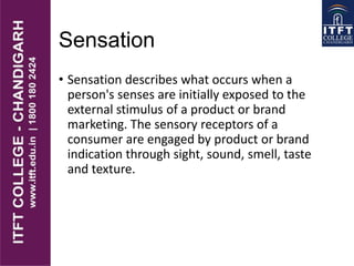 Sensation
• Sensation describes what occurs when a
person's senses are initially exposed to the
external stimulus of a product or brand
marketing. The sensory receptors of a
consumer are engaged by product or brand
indication through sight, sound, smell, taste
and texture.
 