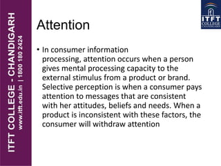 Attention
• In consumer information
processing, attention occurs when a person
gives mental processing capacity to the
external stimulus from a product or brand.
Selective perception is when a consumer pays
attention to messages that are consistent
with her attitudes, beliefs and needs. When a
product is inconsistent with these factors, the
consumer will withdraw attention
 