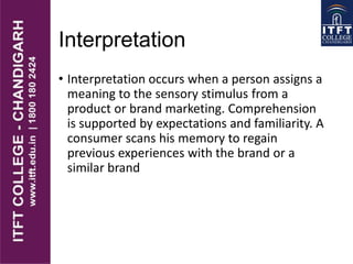 Interpretation
• Interpretation occurs when a person assigns a
meaning to the sensory stimulus from a
product or brand marketing. Comprehension
is supported by expectations and familiarity. A
consumer scans his memory to regain
previous experiences with the brand or a
similar brand
 