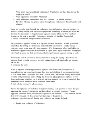  What factors may have affected performance? What factors may have been beyond the
employee's control?
 Were expectations reasonable? Attainable?
 What performance expectations were met? Exceeded? List specific examples.
 How have I formed my opinions about the employee's performance? Have I been fair and
objective?
Lastly, set a positive tone. Schedule the performance appraisal meeting with your employee in
advance, allowing enough time for he/she to prepare for the meeting. Whatever you do, do not
downplay the importance of the performance appraisal process. Check out Joan Henshaw's
thoughts on this topic in her article: Performance Appraisal - 5 Sure Fire Ways to Fail.
2. Provide a comfortable and professional environment.
The performance appraisal meeting is an important business discussion. As such, you should
plan to hold the meeting in a professional and comfortable environment. Ideally, provide a
conference room, versus your office or a restaurant. Why do managers believe that holding the
performance appraisal discussion in a restaurant is a good idea? If you want to take an employee
out to lunch go ahead and do it, just don’t conduct the performance appraisal meeting at lunch.
Plan to make yourself unavailable for any interruptions during the meeting. Your focus and
attention should be on the employee, not other business issues, cell phone calls, text messages
and the like.
3. Emphasize the future.
While an important aspect of performance appraisal is the review and documentation of
accomplishments and overall performance for a given period of time, it is even more important
to focus on the future. Remember that “what’s done is done,” and that the primary focus should
be on the next performance period. During the discussion, place significant emphasis on how
future performance objectives can be achieved and how standards can be met or exceeded. Past
performance issues should be viewed as lessons for the future.
4. Start with the employee’s self-assessment.
Review the employee's self-evaluation to begin the meeting. Ask questions to ensure that you
understand the employee's perspective and listen closely to employee responses. Provide
supportive comments where your evaluation agrees with the employee’s. Also, comment on, but
don’t review in detail yet, those areas where there may be disagreement.
performance appraisal system5. Review your evaluation and provide feedback.
 Review your evaluation of performance.
 