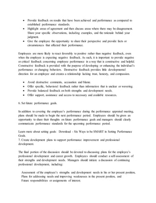  Provide feedback on results that have been achieved and performance as compared to
established performance standards.
 Highlight areas of agreement and then discuss areas where there may be disagreement.
Share your specific observations, including examples, and the rationale behind your
judgment.
 Give the employee the opportunity to share their perspective and provide facts or
circumstances that affected their performance.
Employees are more likely to react favorably to positive rather than negative feedback, even
when the employee is expecting negative feedback. As such, it is important to provide negative
or critical feedback concerning employee performance in a way that is constructive and helpful.
Constructive feedback is provided with the purpose of developing or enhancing the individual’s
performance or changing behaviors. Destructive feedback provides little developmental
direction for an employee and creates a relationship lacking trust, honesty, and compassion.
 Avoid destructive comments, accusation and blame.
 Offer specific, behavioral feedback rather than information that is unclear or wavering.
 Provide balanced feedback on both strengths and development needs.
 Offer support, assistance and access to necessary and available resources.
6. Set future performance goals.
In addition to covering the employee’s performance during the performance appraisal meeting,
plans should be made to begin the next performance period. Employees should be given an
opportunity to share their thoughts on future performance goals and managers should clearly
communicate performance standards for the upcoming performance period.
Learn more about setting goals: Download - Six Ways to be SMART in Setting Performance
Goals.
7. Create development plans to support performance improvement and professional
development.
The final portion of the discussion should be devoted to discussing plans for the employee’s
professional development and career growth. Employees should conduct a self-assessment of
their strengths and development needs. Managers should initiate a discussion of continuing
professional development, including:
Assessment of the employee’s strengths and development needs in his or her present position,
Plans for addressing needs and improving weaknesses in the present position, and
Future responsibilities or assignments of interest.
 