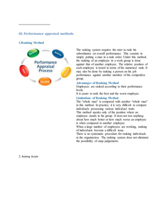 ==================
III. Performance appraisal methods
1.Ranking Method
The ranking system requires the rater to rank his
subordinates on overall performance. This consists in
simply putting a man in a rank order. Under this method,
the ranking of an employee in a work group is done
against that of another employee. The relative position of
each employee is tested in terms of his numerical rank. It
may also be done by ranking a person on his job
performance against another member of the competitive
group.
Advantages of Ranking Method
i. Employees are ranked according to their performance
levels.
ii. It is easier to rank the best and the worst employee.
Limitations of Ranking Method
i. The “whole man” is compared with another “whole man”
in this method. In practice, it is very difficult to compare
individuals possessing various individual traits.
ii. This method speaks only of the position where an
employee stands in his group. It does not test anything
about how much better or how much worse an employee
is when compared to another employee.
iii. When a large number of employees are working, ranking
of individuals become a difficult issue.
iv. There is no systematic procedure for ranking individuals
in the organization. The ranking system does not eliminate
the possibility of snap judgements.
2. Rating Scale
 
