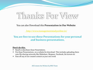 All Content Are Written by MSO Team
You can also Download this Presentation in Our Website
http://www.managementstudyonline.in/
You are free to use these Presentations for your personal
and business presentations.
Don’t do this.
 Resell or distribute these Presentations.
 Put these Presentations. on a website for download. This includes uploading them
onto file sharing networks like Slideshare, Myspace, Facebook, bit torrent etc
 Pass off any of our created content as your own work
 