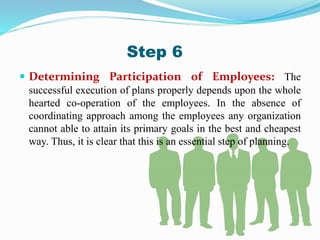  Determining Participation of Employees: The
successful execution of plans properly depends upon the whole
hearted co-operation of the employees. In the absence of
coordinating approach among the employees any organization
cannot able to attain its primary goals in the best and cheapest
way. Thus, it is clear that this is an essential step of planning.
Step 6
 