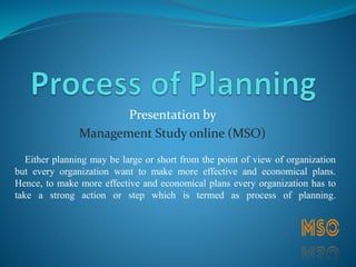 Presentation by
Management Study online (MSO)
Either planning may be large or short from the point of view of organization
but every organization want to make more effective and economical plans.
Hence, to make more effective and economical plans every organization has to
take a strong action or step which is termed as process of planning.
 