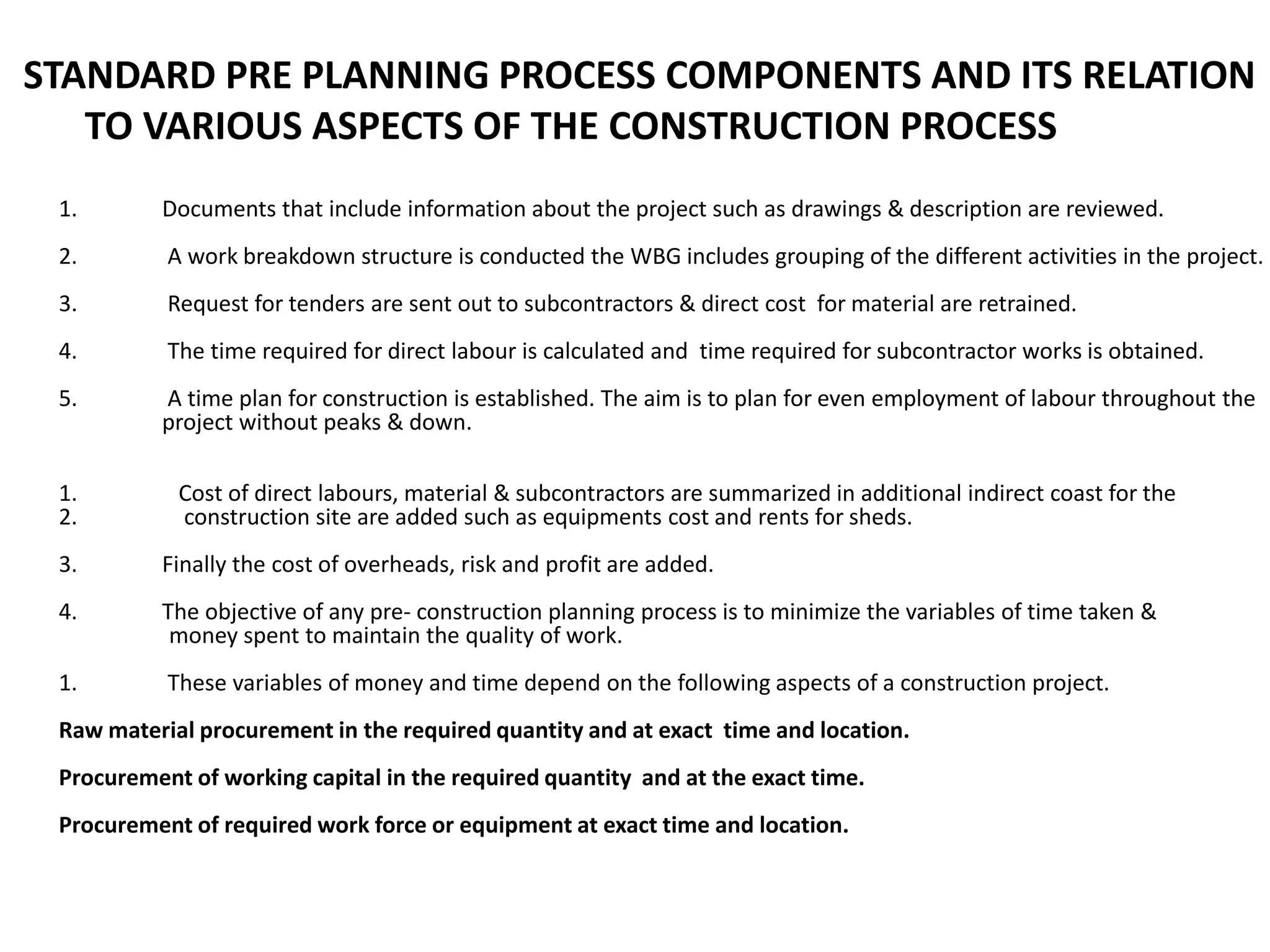 1. Documents that include information about the project such as drawings & description are reviewed.
2. A work breakdown structure is conducted the WBG includes grouping of the different activities in the project.
3. Request for tenders are sent out to subcontractors & direct cost for material are retrained.
4. The time required for direct labour is calculated and time required for subcontractor works is obtained.
5. A time plan for construction is established. The aim is to plan for even employment of labour throughout the
project without peaks & down.
1. Cost of direct labours, material & subcontractors are summarized in additional indirect coast for the
2. construction site are added such as equipments cost and rents for sheds.
3. Finally the cost of overheads, risk and profit are added.
4. The objective of any pre- construction planning process is to minimize the variables of time taken &
money spent to maintain the quality of work.
1. These variables of money and time depend on the following aspects of a construction project.
Raw material procurement in the required quantity and at exact time and location.
Procurement of working capital in the required quantity and at the exact time.
Procurement of required work force or equipment at exact time and location.
STANDARD PRE PLANNING PROCESS COMPONENTS AND ITS RELATION
TO VARIOUS ASPECTS OF THE CONSTRUCTION PROCESS
 