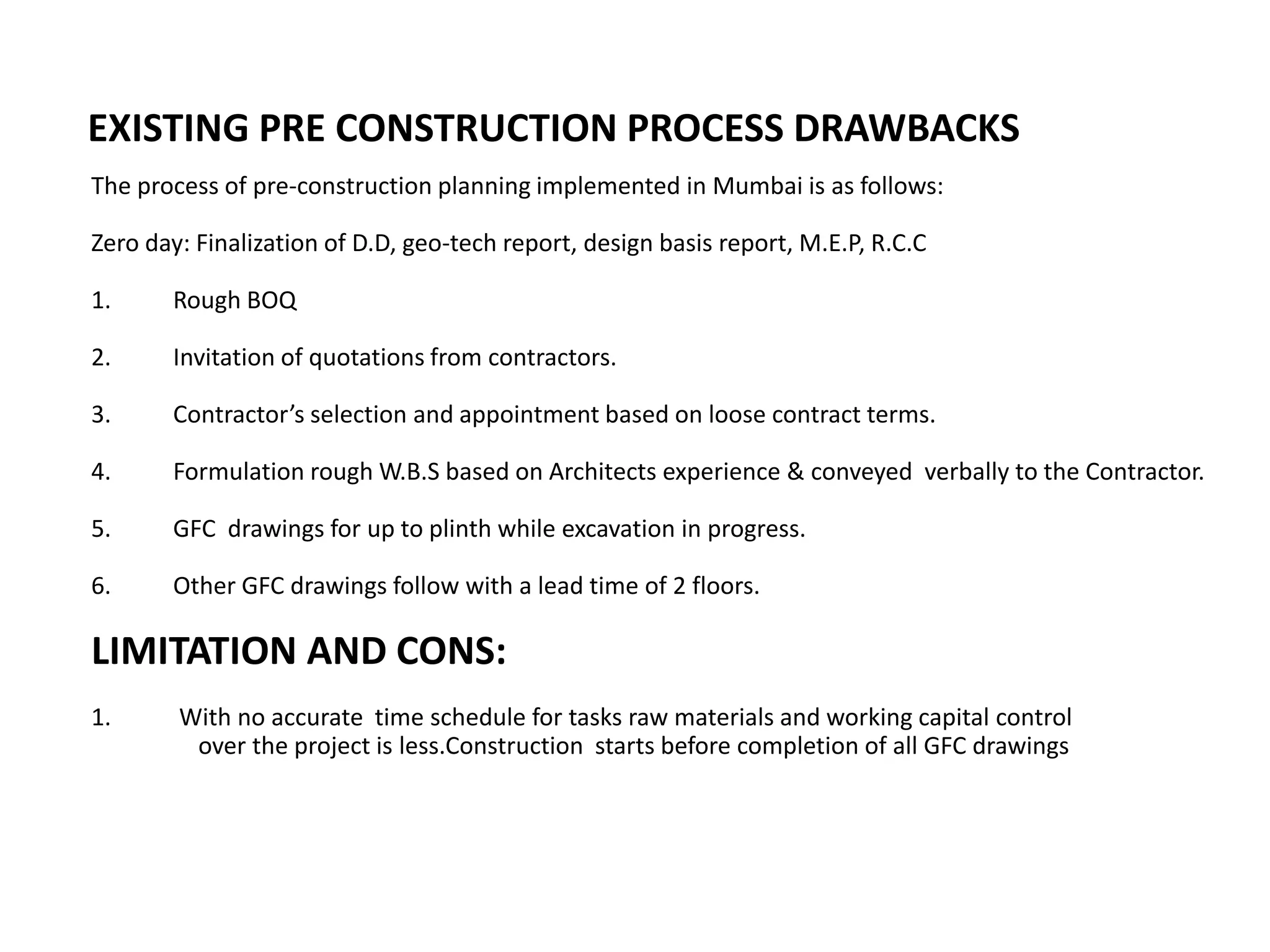 The process of pre-construction planning implemented in Mumbai is as follows:
Zero day: Finalization of D.D, geo-tech report, design basis report, M.E.P, R.C.C
1. Rough BOQ
2. Invitation of quotations from contractors.
3. Contractor’s selection and appointment based on loose contract terms.
4. Formulation rough W.B.S based on Architects experience & conveyed verbally to the Contractor.
5. GFC drawings for up to plinth while excavation in progress.
6. Other GFC drawings follow with a lead time of 2 floors.
LIMITATION AND CONS:
1. With no accurate time schedule for tasks raw materials and working capital control
over the project is less.Construction starts before completion of all GFC drawings
EXISTING PRE CONSTRUCTION PROCESS DRAWBACKS
 