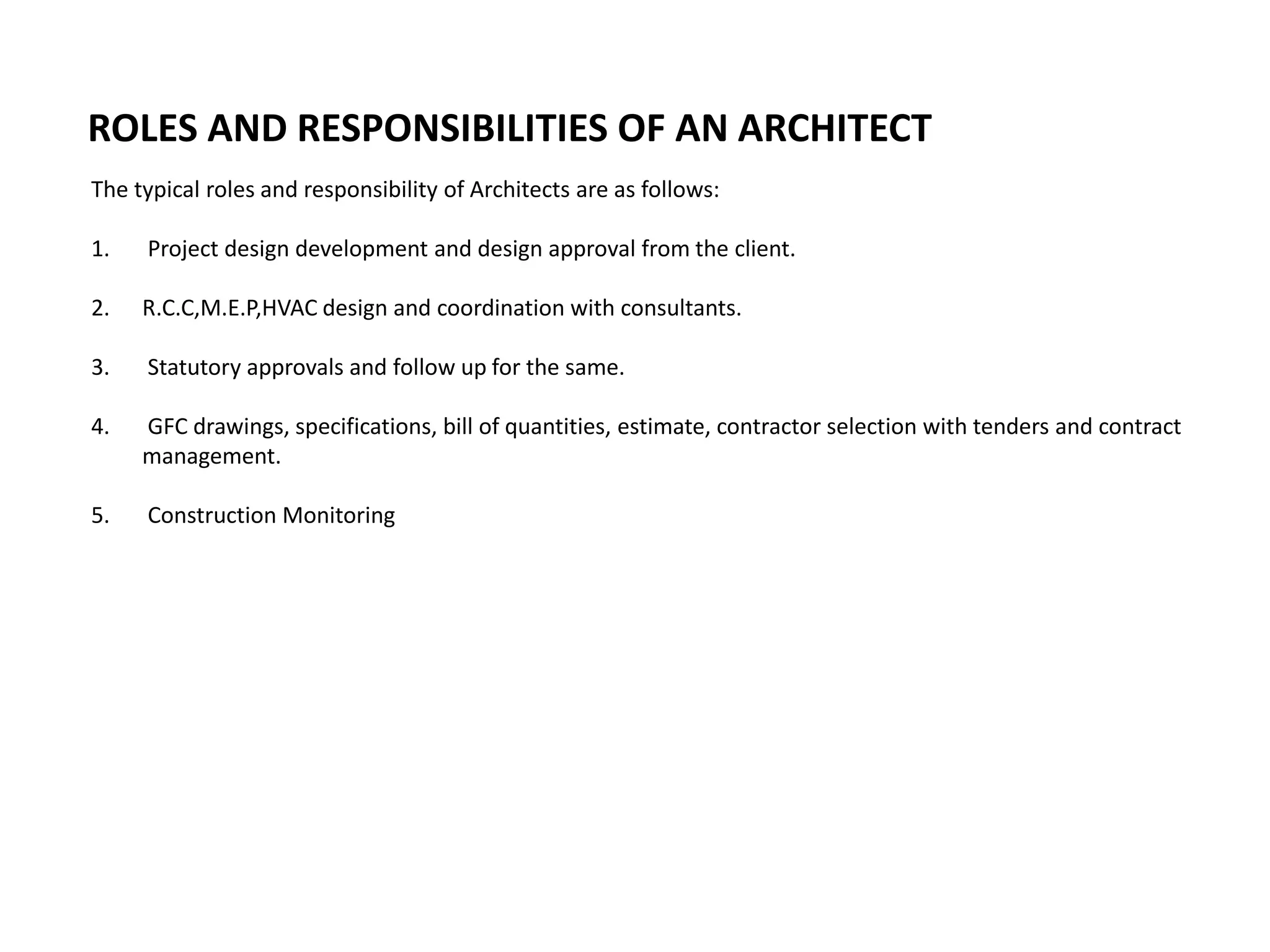 The typical roles and responsibility of Architects are as follows:
1. Project design development and design approval from the client.
2. R.C.C,M.E.P,HVAC design and coordination with consultants.
3. Statutory approvals and follow up for the same.
4. GFC drawings, specifications, bill of quantities, estimate, contractor selection with tenders and contract
management.
5. Construction Monitoring
ROLES AND RESPONSIBILITIES OF AN ARCHITECT
 