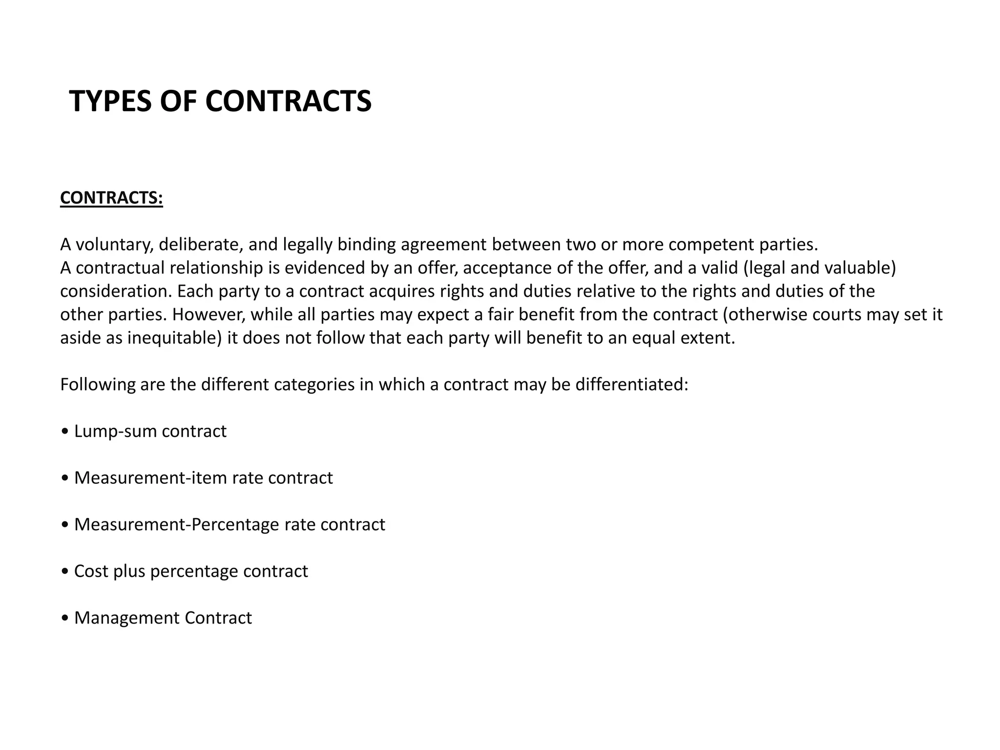 TYPES OF CONTRACTS
CONTRACTS:
A voluntary, deliberate, and legally binding agreement between two or more competent parties.
A contractual relationship is evidenced by an offer, acceptance of the offer, and a valid (legal and valuable)
consideration. Each party to a contract acquires rights and duties relative to the rights and duties of the
other parties. However, while all parties may expect a fair benefit from the contract (otherwise courts may set it
aside as inequitable) it does not follow that each party will benefit to an equal extent.
Following are the different categories in which a contract may be differentiated:
• Lump-sum contract
• Measurement-item rate contract
• Measurement-Percentage rate contract
• Cost plus percentage contract
• Management Contract
 
