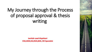My Journey through the Process
of proposal approval & thesis
writing
Jamilah saad Alqahtani
CNS,MSN,NS,RGN,BSN, OR Specialist
 