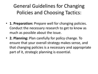 • 1. Preparation: Prepare well for changing policies.
Conduct the necessary research to get to know as
much as possible about the issue.
• 2. Planning: Plan carefully for policy change. To
ensure that your overall strategy makes sense, and
that changing policies is a necessary and appropriate
part of it, strategic planning is essential.
General Guidelines for Changing
Policies and Choosing Tactics:
 