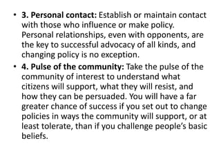 • 3. Personal contact: Establish or maintain contact
with those who influence or make policy.
Personal relationships, even with opponents, are
the key to successful advocacy of all kinds, and
changing policy is no exception.
• 4. Pulse of the community: Take the pulse of the
community of interest to understand what
citizens will support, what they will resist, and
how they can be persuaded. You will have a far
greater chance of success if you set out to change
policies in ways the community will support, or at
least tolerate, than if you challenge people’s basic
beliefs.
 