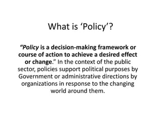 What is ‘Policy’?
“Policy is a decision-making framework or
course of action to achieve a desired effect
or change.” In the context of the public
sector, policies support political purposes by
Government or administrative directions by
organizations in response to the changing
world around them.
 