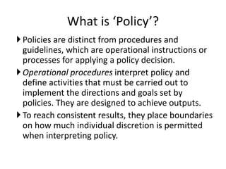 What is ‘Policy’?
Policies are distinct from procedures and
guidelines, which are operational instructions or
processes for applying a policy decision.
Operational procedures interpret policy and
define activities that must be carried out to
implement the directions and goals set by
policies. They are designed to achieve outputs.
To reach consistent results, they place boundaries
on how much individual discretion is permitted
when interpreting policy.
 