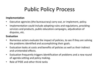 Implementation
• Executive agencies (the bureaucracy) carry out, or implement, policy.
• Implementation could include adopting rules and regulations, providing
services and products, public education campaigns, adjudication of
disputes, etc.
Evaluation
• Numerous actors evaluate the impact of policies, to see if they are solving
the problems identified and accomplishing their goals.
• Evaluation looks at costs and benefits of policies as well as their indirect
and unintended effects.
• Evaluation frequently triggers identification of problems and a new round
of agenda setting and policy making.
• Role of PIDE and other think tanks
Public Policy Process
 