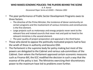 WHO MAKES ECNOMIC POLICIES: THE PLAYERS BEHIND THE SCENE
A. R. Kemal
Occasional Paper Series at LEADS – Pakistan 2001
• The poor performance of Public Sector Development Programs owes to
three factors.
– The directive of the Prime Minister, the insistence of donor community on
certain programs and the involvement of various ministries and constituencies
is the first element.
– Large projects such as motorways and energy projects never went to the
relevant fora and instead councils that never met and paid no heed to the
relevant ministries is the second element.
– The poor quality of project preparation and appraisal is the third factor.
• Those who dared to oppose the politically motivated projects had to face
the wrath of those in authority and became OSD.
• The Parliament is the supreme body for policy making but most of the
powers are delegated to the Cabinet and various sub-committees of the
Cabinet. Even where the Parliament approved certain economic measures
such as Finance Bill, the ECC modified the decision in such a way that the
essence of the policy is lost. The Ministries exercising their discretionary
power to the maximum have led to problems even further.
 