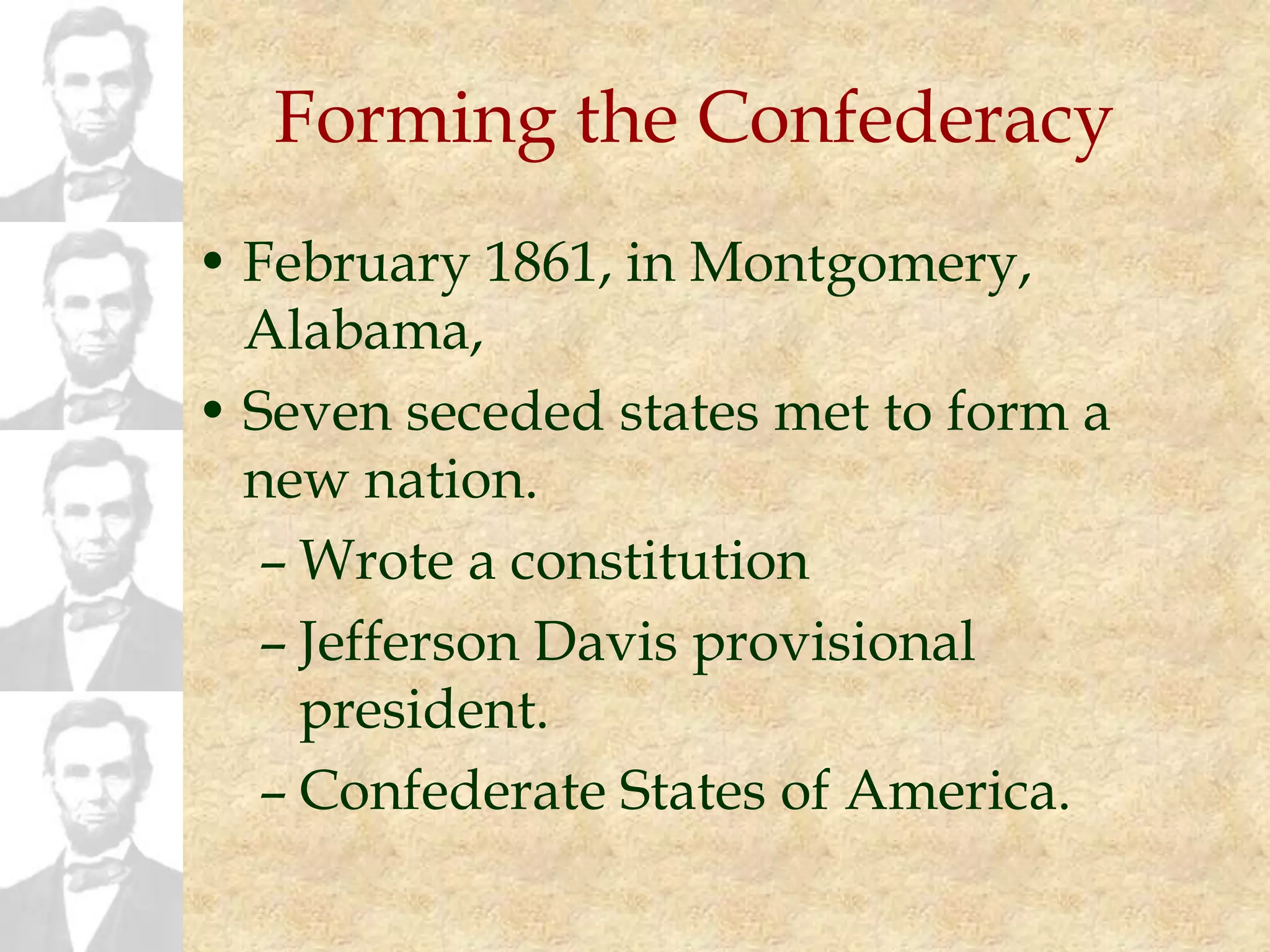 Forming the Confederacy
• February 1861, in Montgomery,
Alabama,
• Seven seceded states met to form a
new nation.
– Wrote a constitution
– Jefferson Davis provisional
president.
– Confederate States of America.
 