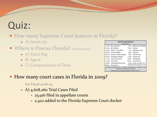 Quiz:
 How many Supreme Court Justices in Florida?
         A) Seven (7)
 Where is Pascua Florida? (trick question)
         A) Extra Day
         B) Agent
         C) Computations of Time

 How many court cases in Florida in 2009?
          For Fiscal 2008-09
         A) 4,628,260 Trial Cases Filed
              25,916 filed in appellate courts

              2,422 added to the Florida Supreme Court docket
 
