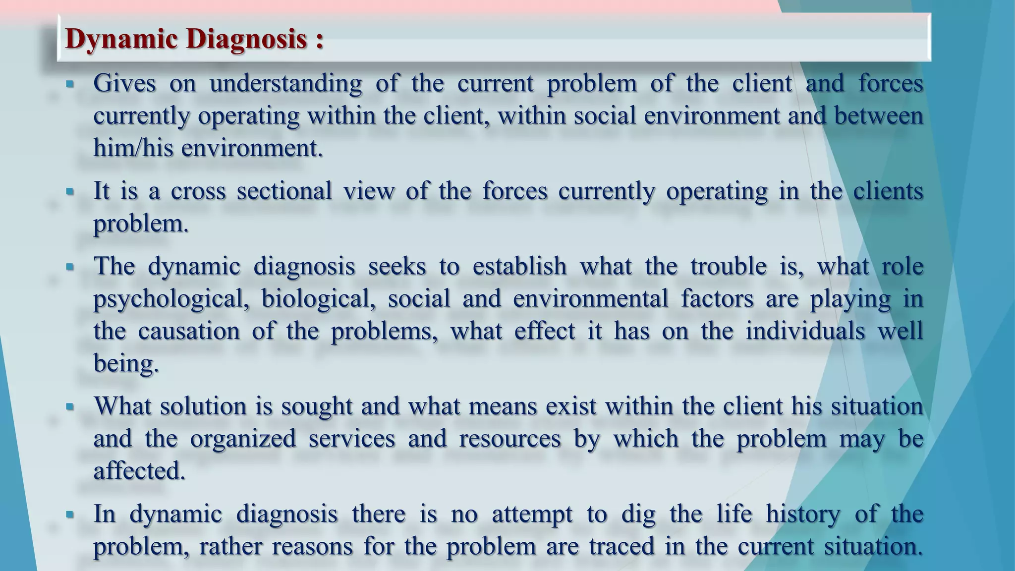 Dynamic Diagnosis :
 Gives on understanding of the current problem of the client and forces
currently operating within the client, within social environment and between
him/his environment.
 It is a cross sectional view of the forces currently operating in the clients
problem.
 The dynamic diagnosis seeks to establish what the trouble is, what role
psychological, biological, social and environmental factors are playing in
the causation of the problems, what effect it has on the individuals well
being.
 What solution is sought and what means exist within the client his situation
and the organized services and resources by which the problem may be
affected.
 In dynamic diagnosis there is no attempt to dig the life history of the
problem, rather reasons for the problem are traced in the current situation.
 