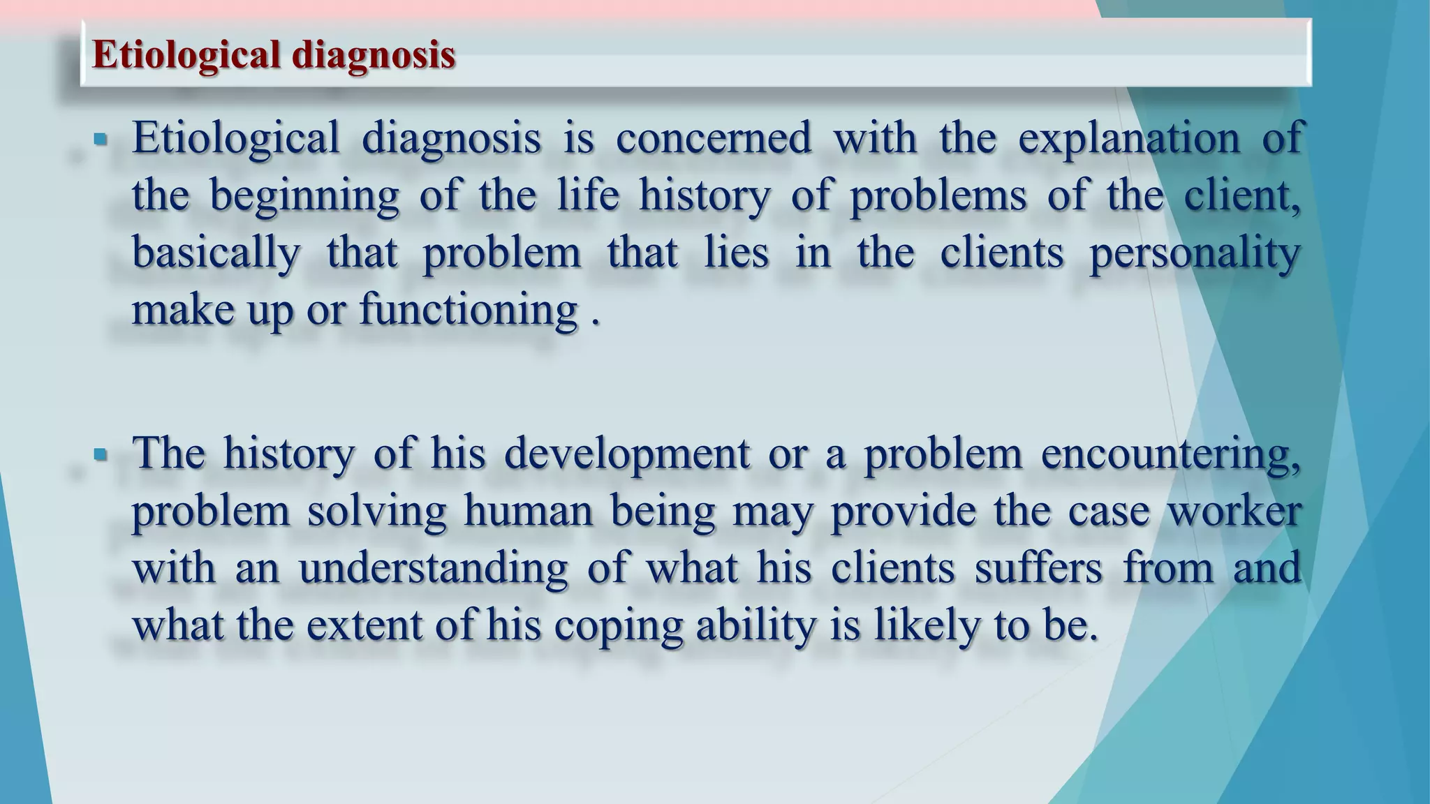 Etiological diagnosis
 Etiological diagnosis is concerned with the explanation of
the beginning of the life history of problems of the client,
basically that problem that lies in the clients personality
make up or functioning .
 The history of his development or a problem encountering,
problem solving human being may provide the case worker
with an understanding of what his clients suffers from and
what the extent of his coping ability is likely to be.
 
